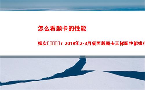 怎么看顯卡的性能檔次？2019年2-3月桌面版顯卡天梯圖性能排行榜(怎么看顯卡的性能好不好)